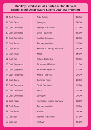 Kadıköy Belediyesi Halis Kurtça Kültür Merkezi
    Necdet Mahfi Ayral Tiyatro Salonu Ocak Ayı Programı

17 Ocak Perşembe 		    Aşka Geldik 				                  20.30

18 Ocak Cuma 			       Çocuğum 				                      20.30

19 Ocak Cumartesi 		   Bremen Mızıkacıları 			           13.00

19 Ocak Cumartesi 		   Sihirli Fasulyeler 				           15.00

19 Ocak Cumartesi 		   Kod Adı: Limonata 			             20.30

20 Ocak Pazar 			      Prenses Kurabiye 			              13.00

20 Ocak Pazar 			      Komik Kurt ve Keçi Yavruları		    15.00

20 Ocak Pazar 			      Mada 					                        19.00

22 Ocak Salı 			       Felsefe Toplantısı 			            19.00

23 Ocak Çarşamba 		    Bir Kümes Müzikali 			            11.00

23 Ocak Çarşamba 		    Bir Kümes Müzikali 			            13.30

24 Ocak Perşembe 		    Maske Tiyatrosu 				              20.30

25 Ocak Cuma 			       Düğünde Panik 				                20.30

26 Ocak Cumartesi 		   Sihirli Fasulyeler 				           13.00

26 Ocak Cumartesi		    Heidi 					                       15.00

26 Ocak Cumartesi 		   Çocuğum 				                      20.30

27 Ocak Pazar 			      Komik Kurt ve Keçi Yavruları 		   13.00

27 Ocak Pazar 			      Prenses Kurabiye 			              15.00

27 Ocak Pazar 			      Hamlet 					                      19.00

29 Ocak Salı 			       Bremen Mızıkacıları 			           13.00

29 Ocak Salı 			       Pinokyo 					                     15.00
 