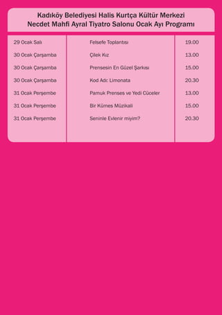 Kadıköy Belediyesi Halis Kurtça Kültür Merkezi
    Necdet Mahfi Ayral Tiyatro Salonu Ocak Ayı Programı

29 Ocak Salı 			       Felsefe Toplantısı 			             19.00

30 Ocak Çarşamba 		    Çilek Kız 				                     13.00

30 Ocak Çarşamba 		    Prensesin En Güzel Şarkısı 		      15.00

30 Ocak Çarşamba 		    Kod Adı: Limonata 			              20.30

31 Ocak Perşembe 		    Pamuk Prenses ve Yedi Cüceler 		   13.00

31 Ocak Perşembe		     Bir Kümes Müzikali 			             15.00

31 Ocak Perşembe 		    Seninle Evlenir miyim? 			         20.30
 