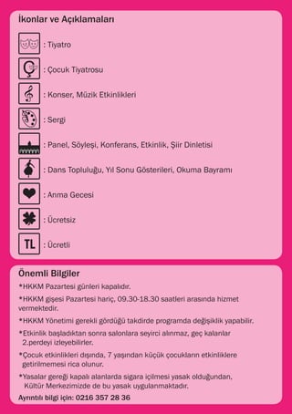 İkonlar ve Açıklamaları

      	 : Tiyatro


      	 : Çocuk Tiyatrosu


          : Konser, Müzik Etkinlikleri
      	

      	 : Sergi


      	 : Panel, Söyleşi, Konferans, Etkinlik, Şiir Dinletisi


      	 : Dans Topluluğu, Yıl Sonu Gösterileri, Okuma Bayramı


      	 : Anma Gecesi


      	 : Ücretsiz


      	 : Ücretli


Önemli Bilgiler
*HKKM Pazartesi günleri kapalıdır.
*HKKM gişesi Pazartesi hariç, 09.30-18.30 saatleri arasında hizmet
vermektedir.
*HKKM Yönetimi gerekli gördüğü takdirde programda değişiklik yapabilir.
*Etkinlik başladıktan sonra salonlara seyirci alınmaz, geç kalanlar 	       	   	
 2.perdeyi izleyebilirler.
*Çocuk etkinlikleri dışında, 7 yaşından küçük çocukların etkinliklere 	 	       	
 getirilmemesi rica olunur.
*Yasalar gereği kapalı alanlarda sigara içilmesi yasak olduğundan,
 Kültür Merkezimizde de bu yasak uygulanmaktadır.
Ayrıntılı bilgi için: 0216 357 28 36
 