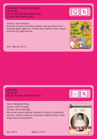 KOMİK KURT VE KEÇİ YAVRULARI
Tiyatro Mie
05, 12, 20 Ocak 2013 Saat: 15.00
27 Ocak 2013 Saat: 13.00

Yöneten: Salim Dörtcan
Ormanda anneleri ile birlikte yaşayan keçi yavruları ve kurt
arasında geçen eğlenceli, macera dolu keyifli bir öykü, izleyen
çocukları çok eğlendirecek.




Tam/ Öğrenci: 20 TL




ÇOCUĞUM
Tiyatro EFT
05, 18, 26 Ocak 2013 Saat: 20.30


Yazan: Margareth Mayo
Çeviren: Cihat Türkoğlu
Yöneten: Enis Fosforoğlu
Aile içinde masum yalanlar söyleyen bir kadın bu yalanların
esiri olur. Oysa iyi niyetli ve masumdur. Giderek çöken evlilik
birliği nasıl kurtarılacaktır?




Tam: 40 TL 		              Öğrenci: 30 TL
 