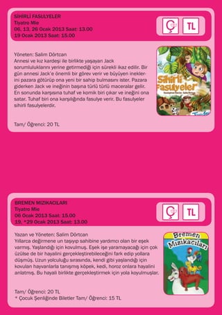 SİHİRLİ FASULYELER
Tiyatro Mie
06, 13, 26 Ocak 2013 Saat: 13.00
19 Ocak 2013 Saat: 15.00


Yöneten: Salim Dörtcan
Annesi ve kız kardeşi ile birlikte yaşayan Jack
sorumluluklarını yerine getirmediği için sürekli ikaz edilir. Bir
gün annesi Jack’e önemli bir görev verir ve büyüyen inekler-
ini pazara götürüp ona yeni bir sahip bulmasını ister. Pazara
giderken Jack ve ineğinin başına türlü türlü maceralar gelir.
En sonunda karşısına tuhaf ve komik biri çıkar ve ineğini ona
satar. Tuhaf biri ona karşılığında fasulye verir. Bu fasulyeler
sihirli fasulyelerdir.


Tam/ Öğrenci: 20 TL




BREMEN MIZIKACILARI
Tiyatro Mie
06 Ocak 2013 Saat: 15.00
19, *29 Ocak 2013 Saat: 13.00

Yazan ve Yöneten: Salim Dörtcan
Yıllarca değirmene un taşıyıp sahibine yardımcı olan bir eşek
varmış. Yaşlandığı için kovulmuş. Eşek işe yaramayacağı için çok
üzülse de bir hayalini gerçekleştirebileceğini fark edip yollara
düşmüş. Uzun yolculuğu sırasında, kendi gibi yaşlandığı için
kovulan hayvanlarla tanışmış köpek, kedi, horoz onlara hayalini
anlatmış. Bu hayali birlikte gerçekleştirmek için yola koyulmuşlar.


Tam/ Öğrenci: 20 TL
* Çocuk Şenliğinde Biletler Tam/ Öğrenci: 15 TL
 