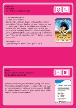 PİNOKYO
Tiyatro Mie
13, *29 Ocak 2013 Saat: 15.00


Yazan: Neslihan Dörtcan
Yöneten: Salim Dörtcan
Gepetto iyi bir kuklacıdır. Bir gün kukla yaparken kuklanın
konuştuğunu fark eder. Bu olaya çok şaşırır ve sevinçle ona
Pinokyo adını verir. Pinokyo komiklikler yapar insanlar gibi
konuşur, dans eder. Pinokyo, bir gün diğer çocuklar gibi
olmak ister ve Gepetto’yu dinlemez sorumluluklarını yerine
getirmez, bahaneler bulur. Gerçeği söylemediği zaman burnu
uzar. Pinokyo gerçek insan olabilecek mi? Bunları hep birlikte
öğreneceğiz.

Tam/Öğrenci: 20 TL
* Çocuk Şenliğinde Biletler Tam/ Öğrenci: 15 TL




CİMRİ
Kadıköy Belediyesi Tiyatro Gönüllüleri
16 Ocak 2013 Saat: 20.30



Ünlü Fransız komedi yazarı Moliere’nin yazdığı cimri oyunu;
Fransız burjuva yaşamında paradan başka hiçbir şeye değer
vermeyen Harpagon’un şahsında cimri bir adamın düştüğü
komik durumları anlatmaktadır. Ayrıca burjuva ailenin ahlaki
değer anlayışını da eleştirmektedir.
 