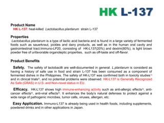 Product Name
HK L-137: heat-killed Lactobacillus plantarum strain L-137
Properties
Lactobacillus plantarum is a type of lactic acid bacteria and is found in a large variety of fermented
foods such as sauerkraut, pickles and dairy products, as well as in the human oral cavity and
gastrointestinal tract.Immuno-LP20, consisting of HK-L137(20%) and dextrin(80%), is light brown
powder free of unfavorable organoleptic properties, such as off-taste and off-flavor.
Product Benefits
Safety. The safety of lactobacilli are well-documented in general. L.plantarum is considerd as
having a history of safe use in food and strain L-137 has been consumed as a component of
fermented dishes in the Philippines. The safety of HK-L137 was confirmed both in toxicity studies1)
and in clinical trials2)
, and no potential problems were observed. HK-L137 is Generally Recognized
As Safe (GRAS) in U.S. and Non-novel status in EU.
Efficacy. HK-L137 shows high immune-enhancing activity such as anti-allergic effects3)
, anti-
cancer effects4)
, anti-viral effects5)
. It enhances the body’s natural defenses to protect against a
wide range of pathogenic microbes, tumor cells, viruses, allergen, etc.
Easy Application. Immuno-L137 is already being used in health foods, including supplements,
powdered drinks and in other applications in Japan.
 