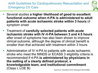 AHA Guidelines for Cardiopulmonary Resuscitation and
Emergency CV Care
 Several studies a higher likelihood of good to excellent
functional outcome when rt-PA is administered to adult
patients with acute ischaemic stroke within 3 hours of
symptom onset
 Treatment of carefully selected patients with acute
ischaemic stroke with IV rt-PA between 3 and 4.5 hours
after onset of symptoms has also been shown to improve
clinical outcome, although the degree of clinical benefit is
smaller than that achieved with treatment within 3 hours
 Administration of IV rt-PA to patients with acute ischaemic
stroke who meet the NINDS or ECASS 3 eligibility criteria is
recommended if rt-PA is administered by physicians in
the setting of a clearly defined protocol, a
knowledgeable team, and institutional commitment
(Class I, LOE B) Jauch et al. Circulation 2010;122(suppl.3):S818-S828.
 