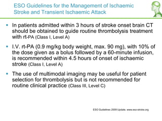 ESO Guidelines for the Management of Ischaemic
Stroke and Transient Ischaemic Attack
 In patients admitted within 3 hours of stroke onset brain CT
should be obtained to guide routine thrombolysis treatment
with rt-PA (Class I, Level A)
 I.V. rt-PA (0.9 mg/kg body weight, max. 90 mg), with 10% of
the dose given as a bolus followed by a 60-minute infusion,
is recommended within 4.5 hours of onset of ischaemic
stroke (Class I, Level A)
 The use of multimodal imaging may be useful for patient
selection for thrombolysis but is not recommended for
routine clinical practice (Class III, Level C)
ESO Guidelines 2009 Update. www.eso-stroke.org
 