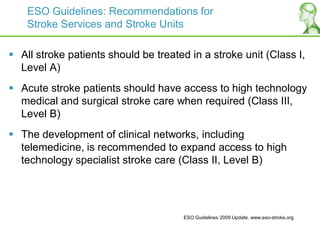 ESO Guidelines: Recommendations for
Stroke Services and Stroke Units
 All stroke patients should be treated in a stroke unit (Class I,
Level A)
 Acute stroke patients should have access to high technology
medical and surgical stroke care when required (Class III,
Level B)
 The development of clinical networks, including
telemedicine, is recommended to expand access to high
technology specialist stroke care (Class II, Level B)
ESO Guidelines 2009 Update. www.eso-stroke.org
 