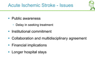 Acute Ischemic Stroke - Issues
 Public awareness
 Delay in seeking treatment
 Institutional commitment
 Collaboration and multidisciplinary agreement
 Financial implications
 Longer hospital stays
 