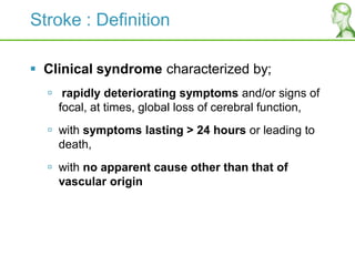 Stroke : Definition
 Clinical syndrome characterized by;
 rapidly deteriorating symptoms and/or signs of
focal, at times, global loss of cerebral function,
 with symptoms lasting > 24 hours or leading to
death,
 with no apparent cause other than that of
vascular origin
 