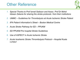 Other Reference
1. Special Thanks to Prof Ismail Saiboon and Assoc. Prof Dr Mohd
Idzwan Zakaria for sharing the stroke protocols from their institutions
2. UMMC – Guidelines for Thrombolysis od Acute Ischemic Stroke Patient
3. tPA Patient Information's Sheet – Boston Medical Centre
4. Acute Stroke Pathway for ED – PPUKM
5. ED PPUKM Pre hospital Stroke Guidelines
6. Use of ASPECT in Acute Ischemic Stroke
7. Acute Iscahemic Stroke Thrrombolysis Protocol – Hospital Kuala
Lumpur
 