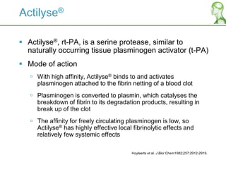 Actilyse®
 Actilyse®, rt-PA, is a serine protease, similar to
naturally occurring tissue plasminogen activator (t-PA)
 Mode of action
 With high affinity, Actilyse® binds to and activates
plasminogen attached to the fibrin netting of a blood clot
 Plasminogen is converted to plasmin, which catalyses the
breakdown of fibrin to its degradation products, resulting in
break up of the clot
 The affinity for freely circulating plasminogen is low, so
Actilyse® has highly effective local fibrinolytic effects and
relatively few systemic effects
Hoylaerts et al. J Biol Chem1982;257:2912-2919.
 