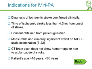 Indications for IV rt-PA
 Diagnosis of ischaemic stroke comfirmed clinically.
 Time of ischaemic stroke less than 4.5hrs from onset
of stroke.
 Consent obtained from patient/guardian.
 Measurable and clinically significant deficit on NIHSS
scale examination (6-22)
 CT brain scan does not show hemorrhage or non
vascular cause of stroke.
 Patient‟s age >18 years, <80 years.
Back
 