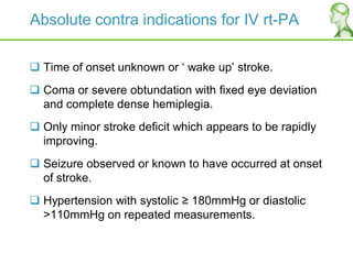 Absolute contra indications for IV rt-PA
 Time of onset unknown or „ wake up‟ stroke.
 Coma or severe obtundation with fixed eye deviation
and complete dense hemiplegia.
 Only minor stroke deficit which appears to be rapidly
improving.
 Seizure observed or known to have occurred at onset
of stroke.
 Hypertension with systolic ≥ 180mmHg or diastolic
>110mmHg on repeated measurements.
 