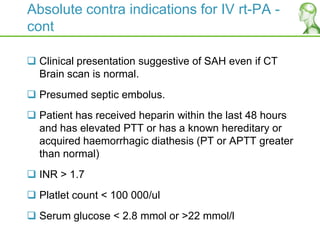Absolute contra indications for IV rt-PA -
cont
 Clinical presentation suggestive of SAH even if CT
Brain scan is normal.
 Presumed septic embolus.
 Patient has received heparin within the last 48 hours
and has elevated PTT or has a known hereditary or
acquired haemorrhagic diathesis (PT or APTT greater
than normal)
 INR > 1.7
 Platlet count < 100 000/ul
 Serum glucose < 2.8 mmol or >22 mmol/l
 