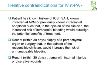 Relative contraindications for IV rt-PA -
 Patient has known history of ICB , SAH, known
intracranial AVM or previously known intracranial
neoplasm such that, in the opinion of the clinician, the
increased risk of intracranial bleeding would outweigh
the potential benefits of treatment.
 Recent (within 30 days) biopsy of a parenchymal
organ or surgery that, in the opinion of the
responsible clinician, would increase the risk of
unmanageable bleeding.
 Recent (within 30 days) trauma with internal injuries
or ulcerative wounds.
 