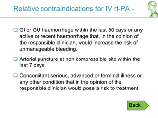 Relative contraindications for IV rt-PA -
 GI or GU haemorrhage within the last 30 days or any
active or recent haemorrhage that, in the opinion of
the responsible clinician, would increase the risk of
unmanageable bleeding.
 Arterial puncture at non compressible site within the
last 7 days.
 Concomitant serious, advanced or terminal illness or
any other condition that in the opinion of the
responsible clinician would pose a risk to treatment
Back
 