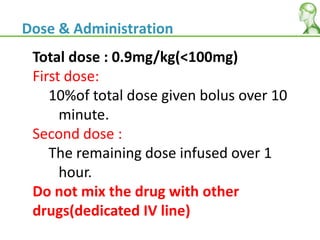 Total dose : 0.9mg/kg(<100mg)
First dose:
10%of total dose given bolus over 10
minute.
Second dose :
The remaining dose infused over 1
hour.
Do not mix the drug with other
drugs(dedicated IV line)
Dose & Administration
 
