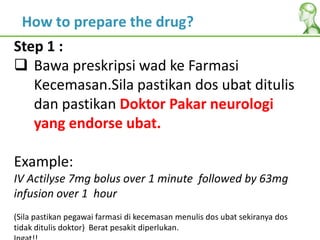 Step 1 :
 Bawa preskripsi wad ke Farmasi
Kecemasan.Sila pastikan dos ubat ditulis
dan pastikan Doktor Pakar neurologi
yang endorse ubat.
Example:
IV Actilyse 7mg bolus over 1 minute followed by 63mg
infusion over 1 hour
(Sila pastikan pegawai farmasi di kecemasan menulis dos ubat sekiranya dos
tidak ditulis doktor) Berat pesakit diperlukan.
How to prepare the drug?
 