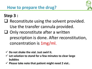 Step 3 :
 Reconstitute using the solvent provided.
Use the transfer cannula provided.
 Only reconstitute after a written
prescription is done. After reconstitution,
concentration is 1mg/ml.
 Do not shake the vial. Just swirl it.
 Let solution to stand for a few minutes to clear large
bubbles
 Please take note that patient might need 2 vial..
How to prepare the drug?
 