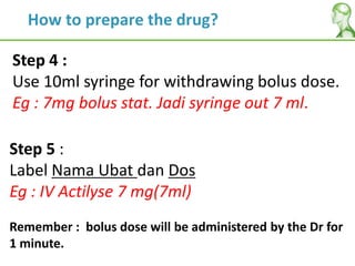 Step 4 :
Use 10ml syringe for withdrawing bolus dose.
Eg : 7mg bolus stat. Jadi syringe out 7 ml.
Step 5 :
Label Nama Ubat dan Dos
Eg : IV Actilyse 7 mg(7ml)
Remember : bolus dose will be administered by the Dr for
1 minute.
How to prepare the drug?
 