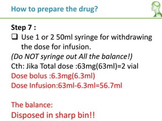 Step 7 :
 Use 1 or 2 50ml syringe for withdrawing
the dose for infusion.
(Do NOT syringe out All the balance!)
Cth: Jika Total dose :63mg(63ml)=2 vial
Dose bolus :6.3mg(6.3ml)
Dose Infusion:63ml-6.3ml=56.7ml
The balance:
Disposed in sharp bin!!
How to prepare the drug?
 