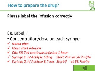Please label the infusion correctly
Eg. Label :
• Concentration/dose on each syringe
 Nama ubat
 Masa start infusion
 Cth: 56.7ml continuos infusion 1 hour
 Syringe 1 :IV Actilyse 50mg Start:7am at 56.7ml/hr
 Syringe 2 :IV Actilyse 6.7 mg Start:? at 56.7ml/hr
How to prepare the drug?
 