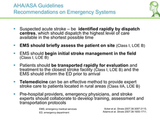AHA/ASA Guidelines
Recommendations on Emergency Systems
 Suspected acute stroke – be identified rapidly by dispatch
centres, which should dispatch the highest level of care
available in the shortest possible time
 EMS should briefly assess the patient on site (Class I, LOE B)
 EMS should begin initial stroke management in the field
(Class I, LOE B)
 Patients should be transported rapidly for evaluation and
treatment to the closest stroke facility (Class I, LOE B) and the
EMS should inform the ED prior to arrival
 Telemedicine can be an effective method to provide expert
stroke care to patients located in rural areas (Class IIA, LOE B)
 Pre-hospital providers, emergency physicians, and stroke
experts should collaborate to develop training, assessment and
transportation protocols
Acker et al. Stroke 2007;38:3097-3115.
Adams et al. Stroke 2007;38:1655-1711.
EMS, emergency medical services
ED, emergency department
 