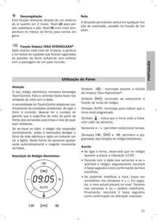 11
PORTUGUÉS
Descongelação
Esta função realiza-se através de um sistema
de ar quente em 2 níveis. Nível LO para pei-
xes, pastelaria e pão. Nível HI (com mais tem-
peratura no interior do forno) para carnes em
geral.
Função limpeza TEKA HYDROCLEAN®
Após realizar este ciclo de limpeza, a gordura
e os restos de sujidade que ficaram agarrados
às paredes do forno soltam-se sem esforço
com a passagem de um pano húmido.
Nota
A lâmpada permanece acesa em qualquer fun-
ção de cozinhado, excepto na função de lim-
peza.
Atenção
O seu relógio electrónico incorpora tecnologia
Touch-Control. Para o controlar basta tocar nos
símbolos do vidro com o dedo.
A sensibilidade do Touch-Control adapta-se con-
tinuamente às condições ambientais. Ao ligar o
forno à corrente, deve-se ter o cuidado de
garantir que a superfície do vidro da parte da
frente dos comandos está limpa e livre de qual-
quer obstáculo.
Se ao tocar no vidro, o relógio não responder
correctamente, então é necessário desligar o
forno da rede eléctrica e após um instante vol-
tar a ligá-lo. Desta forma os sensores ajustar-
se-ão automaticamente e reagirão novamente
ao toque.
Descrição do Relógio Electrónico
Símbolo : iluminado durante a função
de limpeza Teka Hydroclean®.
Símbolo : iluminado ao seleccionar a
função de aviso do relógio.
Símbolo : iluminado para indicar que o
forno está programado.
Símbolo : indica que o forno está a trans-
mitir calor ao alimento.
Sensores + / – : permitem seleccionar tempo.
Sensores , e : permitem a pro-
gramação das funções do relógio electrónico.
Acerto
• Ao ligar o forno, observará que no relógio
aparece a piscar a indicação 12:00.
• Tocando com o dedo nos sensores + ou –
acertará o relógio; seguidamente escutará
2 beep seguidos como confirmação da hora
escolhida.
• Se pretende modificar a hora, toque em
simultâneo nos sensores + y –. Em segui-
da, a hora actual piscará no visor. Tocando
nos sensores + ou – poderá modificá-la.
Finalmente, escutará 2 beep seguidos
como confirmação da alteração realizada.
Utilização do Forno
3172534-001 EPIFA.QXD:- 19/4/12 16:47 Página 11
 
