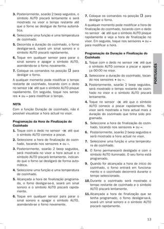 13
PORTUGUÉS
3. Posteriormente, soarão 2 beep seguidos, o
símbolo AUTO piscará lentamente e será
mostrado no visor o tempo restante até
que o forno se desligue de forma automá-
tica.
4. Seleccione uma função e uma temperatura
de cozinhado.
5. Decorrida a duração do cozinhado, o forno
desligar-se-á, soará um sinal sonoro e o
símbolo AUTO piscará rapidamente.
6. Toque em qualquer sensor para parar o
sinal sonoro e apagar o símbolo AUTO,
acendendo-se o forno novamente.
7. Coloque os comandos na posição para
desligar o forno.
A qualquer momento pode modificar o tempo
restante de cozinhado, tocando com o dedo
no sensor até que o símbolo AUTO pisque
rapidamente. Em seguida, toque nos senso-
res + ou – para modificar o tempo.
NOTA
Com a função Duração de cozinhado, não é
possível visualizar a hora actual no visor.
Programação da Hora de Finalização do
Cozinhado
1. Toque com o dedo no sensor até que
o símbolo AUTO comece a piscar.
2. Seleccione a hora de finalização do cozin-
hado, tocando nos sensores + ou –.
3. Posteriormente, soarão 2 beep seguidos,
será mostrada no visor a hora actual e o
símbolo AUTO piscará lentamente, indican-
do que o forno se desligará de forma auto-
mática.
4. Seleccione uma função e uma temperatura
de cozinhado.
5. Alcançada a hora de finalização programa-
da, o forno desligar-se-á, soará um sinal
sonoro e o símbolo AUTO piscará rapida-
mente.
6. Toque em qualquer sensor para parar o
sinal sonoro e apagar o símbolo AUTO,
acendendo-se o forno novamente.
7. Coloque os comandos na posição para
desligar o forno.
A qualquer momento pode modificar a hora de
finalização do cozinhado, tocando com o dedo
no sensor até que o símbolo AUTO pisque
rapidamente e veja a hora de finalização no
visor. Em seguida, toque nos sensores + ou –
para modificar a hora.
Programação da Duração e Finalização do
Cozinhado
1. Toque com o dedo no sensor até que
o símbolo AUTO comece a piscar e apare-
ça 00:00 no visor.
2. Seleccione a duração do cozinhado, tocan-
do nos sensores + ou –.
3. Posteriormente, soarão 2 beep seguidos,
será mostrado o tempo restante de cozin-
hado no visor e o símbolo AUTO piscará
lentamente.
4. Toque no sensor até que o símbolo
AUTO comece a piscar rapidamente. No
visor será mostrada a hora actual mais a
duração do cozinhado que tinha sido pro-
gramada.
5. Seleccione a hora de finalização do cozin-
hado, tocando nos sensores + ou –.
6. Posteriormente, soarão 2 beep seguidos e
será mostrada a hora actual no visor.
7. Seleccione uma função e uma temperatu-
ra de cozinhado.
8. O forno permanecerá desligado e com o
símbolo AUTO iluminado. O seu forno está
programado.
9. Quando for alcançada a hora de início do
cozinhado, o forno entrará em funciona-
mento e o cozinhado decorrerá durante o
tempo seleccionado.
10.Durante o cozinhado será mostrado o
tempo restante de cozinhado e o símbolo
AUTO piscará lentamente.
11.Alcançada a hora de finalização que se
tenha programado, o forno desligar-se-á,
soará um sinal sonoro e o símbolo AUTO
piscará rapidamente.
3172534-001 EPIFA.QXD:- 19/4/12 16:47 Página 13
 