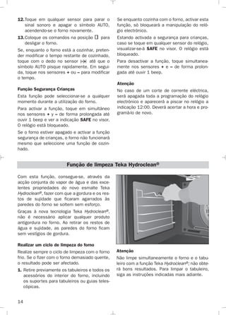 14
12.Toque em qualquer sensor para parar o
sinal sonoro e apagar o símbolo AUTO,
acendendo-se o forno novamente.
13.Coloque os comandos na posição para
desligar o forno.
Se, enquanto o forno está a cozinhar, preten-
der modificar o tempo restante de cozinhado,
toque com o dedo no sensor até que o
símbolo AUTO pisque rapidamente. Em segui-
da, toque nos sensores + ou – para modificar
o tempo.
Função Segurança Crianças
Esta função pode seleccionar-se a qualquer
momento durante a utilização do forno.
Para activar a função, toque em simultâneo
nos sensores + y – de forma prolongada até
ouvir 1 beep e ver a indicação SAFE no visor.
O relógio está bloqueado.
Se o forno estiver apagado e activar a função
segurança de crianças, o forno não funcionará
mesmo que seleccione uma função de cozin-
hado.
Se enquanto cozinha com o forno, activar esta
função, só bloqueará a manipulação do reló-
gio electrónico.
Estando activada a segurança para crianças,
caso se toque em qualquer sensor do relógio,
visualizar-se-á SAFE no visor. O relógio está
bloqueado.
Para desactivar a função, toque simultanea-
mente nos sensores + e – de forma prolon-
gada até ouvir 1 beep.
Atenção
No caso de um corte de corrente eléctrica,
será apagada toda a programação do relógio
electrónico e aparecerá a piscar no relógio a
indicação 12:00. Deverá acertar a hora e pro-
gramá-lo de novo.
Com esta função, consegue-se, através da
acção conjunta do vapor de água e das exce-
lentes propriedades do novo esmalte Teka
Hydroclean®, fazer com que a gordura e os res-
tos de sujidade que ficaram agarrados às
paredes do forno se soltem sem esforço.
Graças à nova tecnologia Teka Hydroclean®,
não é necessário aplicar qualquer produto
antigordura no forno. Ao retirar os restos de
água e sujidade, as paredes do forno ficam
sem vestígios de gordura.
Realizar um ciclo de limpeza do forno
Realize sempre o ciclo de limpeza com o forno
frio. Se o fizer com o forno demasiado quente,
o resultado pode ser afectado.
1. Retire previamente os tabuleiros e todos os
acessórios do interior do forno, incluindo
os suportes para tabuleiros ou guias teles-
cópicas.
Função de limpeza Teka Hydroclean®
Atenção
Não limpe simultaneamente o forno e o tabu-
leiro com a função Teka Hydroclean®; não obte-
rá bons resultados. Para limpar o tabuleiro,
siga as instruções indicadas mais adiante.
3172534-001 EPIFA.QXD:- 19/4/12 16:47 Página 14
 