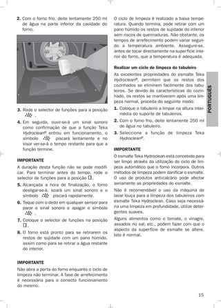 15
PORTUGUÉS
2. Com o forno frio, deite lentamente 250 ml
de água na parte inferior da cavidade do
forno.
3. Rode o selector de funções para a posição
.
4. Em seguida, ouvir-se-á um sinal sonoro
como confirmação de que a função Teka
Hydroclean® entrou em funcionamento, o
símbolo piscará lentamente e no
visor ver-se-á o tempo restante para que a
função termine.
IMPORTANTE
A duração desta função não se pode modifi-
car. Para terminar antes do tempo, rode o
selector de funções para a posição .
5. Alcançada a hora de finalização, o forno
desligar-se-á, soará um sinal sonoro e o
símbolo piscará rapidamente.
6. Toque com o dedo em qualquer sensor para
parar o sinal sonoro e apagar o símbolo
.
7. Coloque o selector de funções na posição
.
8. O forno está pronto para se retirarem os
restos de sujidade com um pano húmido,
assim como para se retirar a água restante
do interior.
IMPORTANTE
Não abra a porta do forno enquanto o ciclo de
limpeza não terminar. A fase de arrefecimento
é necessária para o correcto funcionamento
do mesmo.
O ciclo de limpeza é realizado a baixa tempe-
ratura. Quando termina, pode retirar com um
pano húmido os restos de sujidade do interior
sem riscos de queimaduras. Não obstante, os
tempos de arrefecimento podem variar segun-
do a temperatura ambiente. Assegure-se,
antes de tocar directamente na superfície inte-
rior do forno, que a temperatura é adequada.
Realizar um ciclo de limpeza do tabuleiro
As excelentes propriedades do esmalte Teka
Hydroclean®, permitem que os restos dos
cozinhados se eliminem facilmente dos tabu-
leiros. Se devido às características do cozin-
hado, os restos se mantiverem após uma lim-
peza normal, proceda do seguinte modo:
1. Coloque o tabuleiro a limpar na altura inter-
média do suporte de tabuleiros.
2. Com o forno frio, deite lentamente 250 ml
de água no tabuleiro.
3. Seleccione a função de limpeza Teka
Hydroclean®.
IMPORTANTE
O esmalte Teka Hydroclean está concebido para
ser limpo através da utilização do ciclo de lim-
peza automático que o forno incorpora. Outros
métodos de limpeza podem danificar o esmalte.
O uso de produtos anti-calcário pode afectar
seriamente as propriedades do esmalte.
Não é recomendável o uso da máquina de
lavar louça para a limpeza dos tabuleiros com
esmalte Teka Hydroclean. Caso seja necessá-
ria uma limpeza em profundidade, utilize deter-
gentes suaves.
Alguns alimentos como o tomate, o vinagre,
assados no sal, etc., podem fazer com que o
aspecto da superfície de esmalte se altere.
Isto é normal.
3172534-001 EPIFA.QXD:- 19/4/12 16:47 Página 15
 