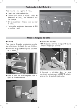 16
Para limpar a parte superior do forno,
• Espere que o forno esteja frio.
• Empurre com ambas as mãos a vareta da
resistência de Grill (A), até a soltar da fixa-
ção superior.
• Gire a resistência e limpe a parte superior
do forno.
• Por fim volte a colocar a resistência do Grill
na posição inicial.
Resistência do Grill Rebatível
A
Troca da lâmpada do forno
ATENÇÃO
Para trocar a lâmpada, assegure-se primeiro
que o forno está desligado da rede eléctrica.
• Desmonte as guias telescópicas, soltando-
as da porca (A).
• Solte a lente do porta-lâmpadas com a
ajuda de uma ferramenta.
• Substitua a lâmpada.
• Monte de novo a lente, assegurando que a
encaixa na posição correcta.
A lâmpada a substituir deve ter uma
resistência à temperatura até 300 °C, solicite-
a no serviço de assistência técnica.
A
3172534-001 EPIFA.QXD:- 19/4/12 16:47 Página 16
 