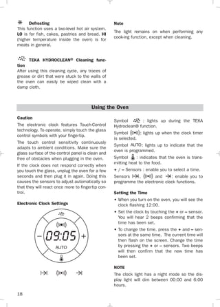 18
Caution
The electronic clock features Touch-Control
technology. To operate, simply touch the glass
control symbols with your fingertip.
The touch control sensitivity continuously
adapts to ambient conditions. Make sure the
glass surface of the control panel is clean and
free of obstacles when plugging in the oven.
If the clock does not respond correctly when
you touch the glass, unplug the oven for a few
seconds and then plug it in again. Doing this
causes the sensors to adjust automatically so
that they will react once more to fingertip con-
trol.
Electronic Clock Settings
Symbol : lights up during the TEKA
Hydroclean® function.
Symbol : lights up when the clock timer
is selected.
Symbol : lights up to indicate that the
oven is programmed.
Symbol : indicates that the oven is trans-
mitting heat to the food.
+ / – Sensors : enable you to select a time.
Sensors , and : enable you to
programme the electronic clock functions.
Setting the Time
• When you turn on the oven, you will see the
clock flashing 12:00.
• Set the clock by touching the + or – sensor.
You will hear 2 beeps confirming that the
time has been set.
• To change the time, press the + and – sen-
sors at the same time. The current time will
then flash on the screen. Change the time
by pressing the + or – sensors. Two beeps
will then confirm that the new time has
been set.
NOTE
The clock light has a night mode so the dis-
play light will dim between 00:00 and 6:00
hours.
Defrosting
This function uses a two-level hot air system.
LO is for fish, cakes, pastries and bread. HI
(higher temperature inside the oven) is for
meats in general.
TEKA HYDROCLEAN® Cleaning func-
tion
After using this cleaning cycle, any traces of
grease or dirt that were stuck to the walls of
the oven can easily be wiped clean with a
damp cloth.
Note
The light remains on when performing any
cook-ing function, except when cleaning.
Using the Oven
3172534-001 EPIFA.QXD:- 19/4/12 16:47 Página 18
 