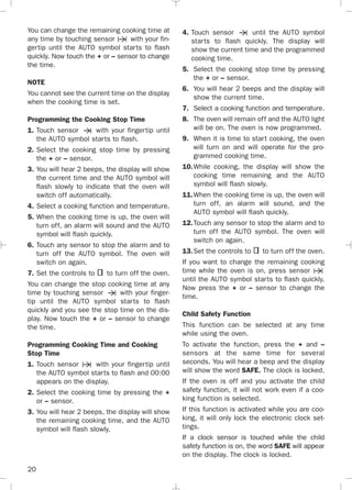 20
You can change the remaining cooking time at
any time by touching sensor with your fin-
gertip until the AUTO symbol starts to flash
quickly. Now touch the + or – sensor to change
the time.
NOTE
You cannot see the current time on the display
when the cooking time is set.
Programming the Cooking Stop Time
1. Touch sensor with your fingertip until
the AUTO symbol starts to flash.
2. Select the cooking stop time by pressing
the + or – sensor.
3. You will hear 2 beeps, the display will show
the current time and the AUTO symbol will
flash slowly to indicate that the oven will
switch off automatically.
4. Select a cooking function and temperature.
5. When the cooking time is up, the oven will
turn off, an alarm will sound and the AUTO
symbol will flash quickly.
6. Touch any sensor to stop the alarm and to
turn off the AUTO symbol. The oven will
switch on again.
7. Set the controls to to turn off the oven.
You can change the stop cooking time at any
time by touching sensor with your finger-
tip until the AUTO symbol starts to flash
quickly and you see the stop time on the dis-
play. Now touch the + or – sensor to change
the time.
Programming Cooking Time and Cooking
Stop Time
1. Touch sensor with your fingertip until
the AUTO symbol starts to flash and 00:00
appears on the display.
2. Select the cooking time by pressing the +
or – sensor.
3. You will hear 2 beeps, the display will show
the remaining cooking time, and the AUTO
symbol will flash slowly.
4. Touch sensor until the AUTO symbol
starts to flash quickly. The display will
show the current time and the programmed
cooking time.
5. Select the cooking stop time by pressing
the + or – sensor.
6. You will hear 2 beeps and the display will
show the current time.
7. Select a cooking function and temperature.
8. The oven will remain off and the AUTO light
will be on. The oven is now programmed.
9. When it is time to start cooking, the oven
will turn on and will operate for the pro-
grammed cooking time.
10.While cooking, the display will show the
cooking time remaining and the AUTO
symbol will flash slowly.
11.When the cooking time is up, the oven will
turn off, an alarm will sound, and the
AUTO symbol will flash quickly.
12.Touch any sensor to stop the alarm and to
turn off the AUTO symbol. The oven will
switch on again.
13.Set the controls to to turn off the oven.
If you want to change the remaining cooking
time while the oven is on, press sensor
until the AUTO symbol starts to flash quickly.
Now press the + or – sensor to change the
time.
Child Safety Function
This function can be selected at any time
while using the oven.
To activate the function, press the + and –
sensors at the same time for several
seconds. You will hear a beep and the display
will show the word SAFE. The clock is locked.
If the oven is off and you activate the child
safety function, it will not work even if a coo-
king function is selected.
If this function is activated while you are coo-
king, it will only lock the electronic clock set-
tings.
If a clock sensor is touched while the child
safety function is on, the word SAFE will appear
on the display. The clock is locked.
3172534-001 EPIFA.QXD:- 19/4/12 16:47 Página 20
 