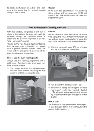 21
ENGLISH
To disable the function, press the + and – sen-
sors at the same time for several seconds
until you hear a beep.
Caution
In the event of a power failure, your electronic
clock settings will be erased and 12:00 will
flash on the clock display. Reset the clock and
programme again.
With this function, any grease or dirt that is
stuck to the walls of the oven can easily be
removed through the combined action of
steam and the excellent properties of the new
Teka Hydroclean® enamel.
Thanks to the new Teka Hydroclean® techno-
logy, the oven does not need to be cleaned
with a grease removal product. When the
water and dirt are removed, the walls of the
oven are clean and grease-free.
How to use the oven cleaning cycle
Always use the cleaning programme with a
cold oven. Running it with a hot oven may
have adverse effects.
1. First remove the trays and all accessories
from the oven interior, including the tray
supports and telescopic guide rails.
Teka Hydroclean® Cleaning function
Caution
Do not clean the oven and tray at the same
time using the Teka Hydroclean® function as
you will not obtain good results. To clean the
tray, follow the instructions provided later on.
2. With the oven cold, pour 250 ml of water
into the bottom of the oven cavity.
3. Turn the control dial to position .
4. You will hear a beep indicating that the Teka
Hydroclean® cycle has started. Symbol
will flash slowly and the time remain-
ing to complete the cycle will appear on the
display.
IMPORTANT
The duration of this cycle cannot be changed.
To stop the cycle before it is finished, turn the
control dial to position .
3172534-001 EPIFA.QXD:- 19/4/12 16:47 Página 21
 