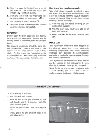22
5. When the cycle is finished, the oven will
turn itself off, an alarm will sound and
symbol will flash quickly.
6. Touch any sensor with your fingertip to stop
the alarm and to turn off symbol .
7. Turn the control dial to position .
8. Any traces of dirt and excess water can now
be removed with a damp cloth.
IMPORTANT
Do not open the oven door until the cleaning
programme has completely finished as the
cooling phase is necessary for it to work pro-
perly.
The cleaning programme should be done at a
low temperature. When it has finished, any
residue can be safely removed with a damp
cloth. Cooling times vary depending on the
room temperature. Before touching any inside
surface of the oven, check that it is cool.
How to use the tray-cleaning cycle
Teka Hydroclean® enamel’s excellent proper-
ties mean that any traces of cooked food can
easily be removed from the trays. If stubborn
traces of cooked food remain after normal
cleaning, do the following:
1. Place the tray that needs cleaning on the
middle shelf support.
2. With the oven cold, slowly pour 250 ml of
water into the tray.
3. Select the Teka Hydroclean® cleaning func-
tion.
IMPORTANT
Teka Hydroclean enamel has been designed to
be cleaned using the oven’s automatic
cleaning programme and other cleaning
methods can damage it. Anti-limescale
products in particular can seriously damage
the enamel’s properties.
Teka Hydroclean enamelled oven trays should
not be cleaned in the dishwasher. If deep
cleaning is needed, use a gentle detergent.
Some foods such as tomato, vinegar or salt-
cooked roasts, can make the enamel’s
surface appear to change; this is normal.
To clean the top of the oven,
• Wait until the oven is cold.
• Push the rod of the grill element (A) with
both hands until it is released from the
upper fastening point.
• Rotate the element and clean the top of the
oven.
• Finally, place the grill element back in its
original position.
Fold-down Grill Element
A
3172534-001 EPIFA.QXD:- 19/4/12 16:47 Página 22
 