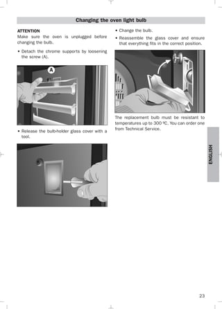 23
ENGLISH
Changing the oven light bulb
ATTENTION
Make sure the oven is unplugged before
changing the bulb.
• Detach the chrome supports by loosening
the screw (A).
• Release the bulb-holder glass cover with a
tool.
• Change the bulb.
• Reassemble the glass cover and ensure
that everything fits in the correct position.
The replacement bulb must be resistant to
temperatures up to 300 ºC. You can order one
from Technical Service.
A
3172534-001 EPIFA.QXD:- 19/4/12 16:47 Página 23
 