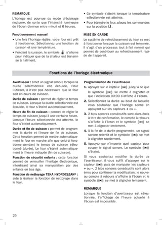 Programmation de l'avertisseur
1. Appuyez sur le capteur jusqu’à ce que
le symbole se mette à clignoter et
que l’indication 00:00 s’affiche à l’écran.
2. Sélectionnez la durée au bout de laquelle
vous souhaitez que l'horloge sonne en
appuyant sur les capteurs + ou –.
3. 2 bips sonores consécutifs sont alors émis
à titre de confirmation, le compte à rebours
s’affiche à l’écran et le symbole se
met à clignoter lentement.
4. À la fin de la durée programmée, un signal
sonore retentit et le symbole se met
à clignoter rapidement.
5. Appuyez sur n’importe quel capteur pour
couper le signal sonore. Le symbole
s’éteint.
Si vous souhaitez modifier la durée de
l’avertisseur, il vous suffit d’appuyer sur le
capteur puis de manipuler les capteurs
+ ou –. 2 bips sonores consécutifs sont alors
émis pour confirmer la modification, le nouve-
au compte à rebours s’affiche à l’écran et le
symbole se met à clignoter lentement.
REMARQUE
Lorsque la fonction d’avertisseur est sélec-
tionnée, l’affichage de l’heure actuelle à
l’écran est impossible.
Avertisseur : émet un signal sonore lorsque la
durée sélectionnée est écoulée. Pour
l’utiliser, il n’est pas nécessaire que le four
soit en cours de cuisson.
Durée de cuisson : permet de régler le temps
de cuisson. Lorsque la durée sélectionnée est
écoulée, le four s’éteint automatiquement.
Heure de fin de cuisson : permet de régler le
temps de cuisson jusqu’à une certaine heure.
Lorsque l’heure sélectionnée est atteinte, le
four s’éteint automatiquement.
Durée et fin de cuisson : permet de program-
mer la durée et l’heure de fin de cuisson.
Cette fonction permet de mettre automatique-
ment le four en marche afin que celui-ci fonc-
tionne pendant le temps de cuisson sélec-
tionné (durée). Le four s'éteint automatique-
ment à l'heure indiquée (fin de cuisson).
Fonction de sécurité enfants : cette fonction
permet de verrouiller l’horloge électronique,
interdisant ainsi sa manipulation par des
enfants en bas âge.
Fonction de nettoyage TEKA HYDROCLEAN® :
aide à réaliser la fonction de nettoyage dans
le four.
Fonctions de l’horloge électronique
26
REMARQUE
L’horloge est pourvue du mode d’éclairage
nocturne, de sorte que l’intensité lumineuse
de l’écran diminue entre minuit et 6 heures.
Fonctionnement manuel
• Une fois l’horloge réglée, votre four est prêt
à fonctionner. Sélectionnez une fonction de
cuisson et une température.
• Pendant la cuisson, le symbole s’allume
pour indiquer que de la chaleur est transmi-
se à l’aliment.
• Ce symbole s’éteint lorsque la température
sélectionnée est atteinte.
• Pour éteindre le four, placez les commandes
sur la position .
MISE EN GARDE
Le système de refroidissement du four se met
à fonctionner lorsque la cuisson est terminée.
Il s’agit d’un processus tout à fait normal qui
permet de contribuer au refroidissement rapi-
de de l’appareil.
3172534-001 EPIFA.QXD:- 19/4/12 16:47 Página 26
 