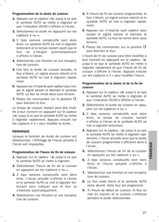 27
FRANÇAIS
Programmation de la durée de cuisson
1. Appuyez sur le capteur jusqu’à ce que
le symbole AUTO se mette à clignoter et
que l’indication 00:00 s’affiche à l’écran.
2. Sélectionnez la durée en appuyant sur les
capteurs + ou –.
3. 2 bips sonores consécutifs sont alors
émis. Le symbole AUTO se met à clignoter
lentement et le temps restant avant que le
four ne s’éteigne automatiquement
s’affiche à l'écran.
4. Sélectionnez une fonction et une tempéra-
ture de cuisson.
5. Une fois la durée de cuisson écoulée, le
four s’éteint, un signal sonore retentit et le
symbole AUTO se met à clignoter rapide-
ment.
6. Appuyez sur n’importe quel capteur pour cou-
per le signal sonore et éteindre le symbole
AUTO. Le four se remet alors sous tension.
7. Placez les commandes sur la position
pour éteindre le four.
Le temps de cuisson restant peut être modi-
fié à tout moment en appuyant sur le capteur
jusqu’à ce que le symbole AUTO se mette
à clignoter rapidement. Appuyez ensuite sur
les capteurs + ó – pour modifier la durée.
REMARQUE
Lorsque la fonction de durée de cuisson est
sélectionnée, l’affichage de l’heure actuelle à
l’écran est impossible.
Programmation de l'heure de fin de cuisson
1. Appuyez sur le capteur jusqu’à ce que
le symbole AUTO se mette à clignoter.
2. Sélectionnez l'heure de fin de la cuisson
en appuyant sur les capteurs + ou –.
3. 2 bips sonores consécutifs sont alors
émis. L’heure actuelle s’affiche à l’écran
et le symbole AUTO se met à clignoter len-
tement pour indiquer que le four va
s’éteindre automatiquement.
4. Sélectionnez une fonction et une tempéra-
ture de cuisson.
5. À l’heure de fin de cuisson programmée, le
four s’éteint, un signal sonore retentit et le
symbole AUTO se met à clignoter rapide-
ment.
6. Appuyez sur n’importe quel capteur pour
couper le signal sonore et éteindre le
symbole AUTO. Le four se remet alors sous
tension.
7. Placez les commandes sur la position
pour éteindre le four.
L’heure de fin de cuisson peut être modifiée à
tout moment en appuyant sur le capteur
jusqu’à ce que le symbole AUTO se mette à
clignoter rapidement et que l’heure de fin de
cuisson s’affiche à l’écran. Appuyez ensuite
sur les capteurs + ó – pour modifier l’heure.
Programmation de la durée et de la fin de
cuisson
1. Appuyez sur le capteur jusqu’à ce que
le symbole AUTO se mette à clignoter et
que l’indication 00:00 s’affiche à l’écran.
2. Sélectionnez la durée de cuisson en appu-
yant sur les capteurs + ou –.
3. 2 bips sonores consécutifs sont alors
émis, le temps de cuisson restant
s'affiche à l’écran et le symbole AUTO se
met à clignoter lentement.
4. Appuyez sur le capteur jusqu’à ce que
le symbole AUTO se mette à clignoter rapi-
dement. L’heure actuelle ainsi que la durée
de cuisson programmée s’affichent alors à
l’écran.
5. Sélectionnez l'heure de fin de la cuisson
en appuyant sur les capteurs + ou –.
6. 2 bips sonores consécutifs sont alors
émis et l’heure actuelle s’affiche à
l’écran.
7. Sélectionnez une fonction et une tempéra-
ture de cuisson.
8. Le four reste éteint et le symbole AUTO
reste allumé. Votre four est programmé.
9. À l’heure de début de cuisson, le four se
met en marche et la cuisson s’effectue
pendant la durée sélectionnée.
3172534-001 EPIFA.QXD:- 19/4/12 16:47 Página 27
 