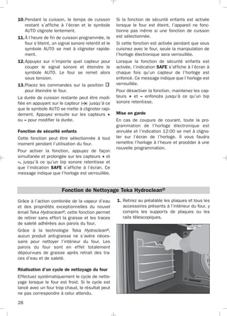 28
10.Pendant la cuisson, le temps de cuisson
restant s’affiche à l’écran et le symbole
AUTO clignote lentement.
11.À l’heure de fin de cuisson programmée, le
four s’éteint, un signal sonore retentit et le
symbole AUTO se met à clignoter rapide-
ment.
12.Appuyez sur n’importe quel capteur pour
couper le signal sonore et éteindre le
symbole AUTO. Le four se remet alors
sous tension.
13.Placez les commandes sur la position
pour éteindre le four.
La durée de cuisson restante peut être modi-
fiée en appuyant sur le capteur jusqu’à ce
que le symbole AUTO se mette à clignoter rapi-
dement. Appuyez ensuite sur les capteurs +
ou – pour modifier la durée.
Fonction de sécurité enfants
Cette fonction peut être sélectionnée à tout
moment pendant l’utilisation du four.
Pour activer la fonction, appuyez de façon
simultanée et prolongée sur les capteurs + et
–, jusqu’à ce qu’un bip sonore retentisse et
que l’indication SAFE s’affiche à l’écran. Ce
message indique que l’horloge est verrouillée.
Si la fonction de sécurité enfants est activée
lorsque le four est éteint, l’appareil ne fonc-
tionne pas même si une fonction de cuisson
est sélectionnée.
Si cette fonction est activée pendant que vous
cuisinez avec le four, seule la manipulation de
l’horloge électronique sera verrouillée.
Lorsque la fonction de sécurité enfants est
activée, l’indication SAFE s’affiche à l’écran à
chaque fois qu’un capteur de l’horloge est
enfoncé. Ce message indique que l’horloge est
verrouillée.
Pour désactiver la fonction, maintenez les cap-
teurs + et – enfoncés jusqu’à ce qu’un bip
sonore retentisse.
Mise en garde
En cas de coupure de courant, toute la pro-
grammation de l’horloge électronique est
annulée et l’indication 12:00 se met à cligno-
ter sur l‘écran de l’horloge. Il vous faudra
remettre l’horloge à l’heure et procéder à une
nouvelle programmation.
Grâce à l’action combinée de la vapeur d’eau
et des propriétés exceptionnelles du nouvel
émail Teka Hydroclean®, cette fonction permet
de retirer sans effort la graisse et les traces
de saleté adhérées aux parois du four.
Grâce à la technologie Teka Hydroclean®,
aucun produit anti-graisse ne s’avère néces-
saire pour nettoyer l’intérieur du four. Les
parois du four sont en effet totalement
dépourvues de graisse après retrait des tra-
ces d’eau et de saleté.
Réalisation d’un cycle de nettoyage du four
Effectuez systématiquement le cycle de netto-
yage lorsque le four est froid. Si le cycle est
lancé avec un four trop chaud, le résultat peut
ne pas correspondre à celui attendu.
Fonction de Nettoyage Teka Hydroclean®
1. Retirez au préalable les plaques et tous les
accessoires présents à l’intérieur du four, y
compris les supports de plaques ou les
rails télescopiques.
3172534-001 EPIFA.QXD:- 19/4/12 16:47 Página 28
 