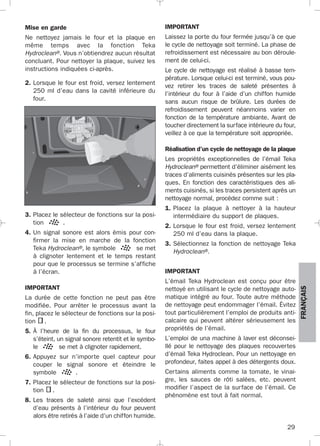29
FRANÇAIS
3. Placez le sélecteur de fonctions sur la posi-
tion .
4. Un signal sonore est alors émis pour con-
firmer la mise en marche de la fonction
Teka Hydroclean®, le symbole se met
à clignoter lentement et le temps restant
pour que le processus se termine s’affiche
à l’écran.
IMPORTANT
La durée de cette fonction ne peut pas être
modifiée. Pour arrêter le processus avant la
fin, placez le sélecteur de fonctions sur la posi-
tion .
5. À l’heure de la fin du processus, le four
s’éteint, un signal sonore retentit et le symbo-
le se met à clignoter rapidement.
6. Appuyez sur n’importe quel capteur pour
couper le signal sonore et éteindre le
symbole .
7. Placez le sélecteur de fonctions sur la posi-
tion .
8. Les traces de saleté ainsi que l’excédent
d’eau présents à l’intérieur du four peuvent
alors être retirés à l’aide d’un chiffon humide.
IMPORTANT
Laissez la porte du four fermée jusqu’à ce que
le cycle de nettoyage soit terminé. La phase de
refroidissement est nécessaire au bon déroule-
ment de celui-ci.
Le cycle de nettoyage est réalisé à basse tem-
pérature. Lorsque celui-ci est terminé, vous pou-
vez retirer les traces de saleté présentes à
l’intérieur du four à l’aide d’un chiffon humide
sans aucun risque de brûlure. Les durées de
refroidissement peuvent néanmoins varier en
fonction de la température ambiante. Avant de
toucher directement la surface intérieure du four,
veillez à ce que la température soit appropriée.
Réalisation d’un cycle de nettoyage de la plaque
Les propriétés exceptionnelles de l’émail Teka
Hydroclean® permettent d’éliminer aisément les
traces d’aliments cuisinés présentes sur les pla-
ques. En fonction des caractéristiques des ali-
ments cuisinés, si les traces persistent après un
nettoyage normal, procédez comme suit :
1. Placez la plaque à nettoyer à la hauteur
intermédiaire du support de plaques.
2. Lorsque le four est froid, versez lentement
250 ml d’eau dans la plaque.
3. Sélectionnez la fonction de nettoyage Teka
Hydroclean®.
IMPORTANT
L’émail Teka Hydroclean est conçu pour être
nettoyé en utilisant le cycle de nettoyage auto-
matique intégré au four. Toute autre méthode
de nettoyage peut endommager l’émail. Évitez
tout particulièrement l’emploi de produits anti-
calcaire qui peuvent altérer sérieusement les
propriétés de l’émail.
L’emploi de una machine à laver est déconsei-
llé pour le nettoyage des plaques recouvertes
d’émail Teka Hydroclean. Pour un nettoyage en
profondeur, faites appel à des détergents doux.
Certains aliments comme la tomate, le vinai-
gre, les sauces de rôti salées, etc. peuvent
modifier l’aspect de la surface de l’émail. Ce
phénomène est tout à fait normal.
Mise en garde
Ne nettoyez jamais le four et la plaque en
même temps avec la fonction Teka
Hydroclean®. Vous n’obtiendrez aucun résultat
concluant. Pour nettoyer la plaque, suivez les
instructions indiquées ci-après.
2. Lorsque le four est froid, versez lentement
250 ml d’eau dans la cavité inférieure du
four.
3172534-001 EPIFA.QXD:- 19/4/12 16:47 Página 29
 