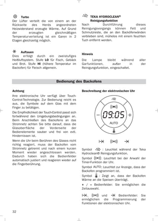 32
Achtung
Ihre elektronische Uhr verfügt über Touch-
Control-Technologie. Zur Bedienung reicht es
aus, die Symbole auf dem Glas mit dem
Finger zu betätigen.
Die Empfindlichkeit der Touch-Control passt sich
fortwährend den Umgebungsbedingungen an.
Beim Anschließen des Backofens an das
Stromnetz achten Sie bitte darauf, dass die
Glasoberfläche der Vorderseite der
Bedienelemente sauber und frei von evtl.
Hindernissen ist.
Wenn die Uhr beim Berühren des Glases nicht
richtig reagiert, muss der Backofen vom
Stromnetz getrennt und nach einem kurzen
Moment wieder angeschlossen werden.
Dadurch haben sich die Bedienfelder
automatisch justiert und reagieren wieder auf
die Fingerberührung.
Turbo
Der Lüfter verteilt die von einem an der
Rückseite des Herds angeordneten
Heizwiderstand erzeugte Wärme. Auf Grund
der erzeugten gleichmäßigen
Temperaturverteilung ist ein Garen in 2
Etagen gleichzeitig möglich.
Auftauen
Dies erfolgt durch ein zweistufiges
Heißluftsystem. Stufe LO für Fisch, Gebäck
und Brot. Stufe HI (höhere Temperatur im
Backofen) für Fleisch allgemein.
TEKA HYDROCLEAN®
Reinigungsfunktion
Nach Durchführung dieses
Reinigungsvorgangs können Fett und
Schmutzreste, die an den Backöfenwänden
verblieben sind, mühelos mit einem feuchten
Tuch entfernt werden.
Hinweis
Die Lampe bleibt während aller
Garfunktionen, außer in der
Reinigungsfunktion, eingeschaltet.
Beschreibung der elektronischen Uhr
Symbol : Leuchtet während der Teka
Hydroclean® Reinigungsfunktion.
Symbol : Leuchtet bei der Anwahl der
Timer-Funktion der Uhr.
Symbol : Leuchtet zur Anzeige, dass der
Backofen programmiert ist.
Symbol : Zeigt an, dass der Backofen
Wärme an die Speisen überträgt.
+ / – Bedienfelder: Sie ermöglichen die
Zeitauswahl.
, und Bedienfelder: Sie
ermöglichen die Programmierung der
Funktionen der elektronischen Uhr.
Bedienung des Backofens
3172534-001 EPIFA.QXD:- 19/4/12 16:47 Página 32
 