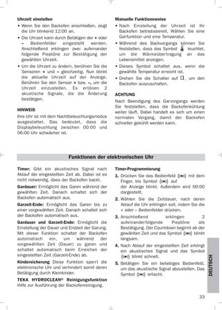 33
DEUTSCH
Uhrzeit einstellen
• Wenn Sie den Backofen anschließen, zeigt
die Uhr blinkend 12:00 an.
• Die Uhrzeit kann durch Betätigen der + oder
– Bedienfelder eingestellt werden.
Anschließend erklingen zwei aufeinander
folgende Pieptöne zur Bestätigung der
gewählten Uhrzeit.
• Um die Uhrzeit zu ändern, berühren Sie die
Sensoren + und – gleichzeitig. Nun blinkt
die aktuelle Uhrzeit auf der Anzeige.
Berühren Sie den Sensor + bzw. –, um die
Uhrzeit einzustellen. Es ertönen 2
akustische Signale, die die Änderung
bestätigen.
HINWEIS
Ihre Uhr ist mit dem Nachtbeleuchtungsmodus
ausgestattet. Das bedeutet, dass die
Displaybeleuchtung zwischen 00:00 und
06:00 Uhr schwächer ist.
Manuelle Funktionsweise
• Nach Einstellung der Uhrzeit ist Ihr
Backofen betriebsbereit. Wählen Sie eine
Garfunktion und eine Temperatur.
• Während des Backvorgangs können Sie
feststellen, dass das Symbol leuchtet,
um die Wärmeübertragung an das
Lebensmittel anzeigen.
• Dieses Symbol schaltet aus, wenn die
gewählte Temperatur erreicht ist.
• Drehen Sie die Schalter auf , um den
Backofen auszuschalten.
ACHTUNG
Nach Beendigung des Garvorgangs werden
Sie feststellen, dass die Backofenkühlung
weiter läuft. Dabei handelt es sich um einen
normalen Vorgang, damit der Backofen
schneller gekühlt werden kann.
Timer: Gibt ein akustisches Signal nach
Ablauf der eingestellten Zeit ab. Dabei ist es
nicht notwendig, dass der Backofen backt.
Gardauer: Ermöglicht das Garen während der
gewählten Zeit. Danach schaltet sich der
Backofen automatisch aus.
Garzeit-Ende: Ermöglicht das Garen bis zu
einer vorgewählten Zeit. Danach schaltet sich
der Backofen automatisch aus.
Gardauer und Garzeit-Ende: Ermöglicht die
Einstellung der Dauer und Endzeit der Garung.
Mit dieser Funktion schaltet der Backofen
automatisch ein, um während der
vorgewählten Zeit (Dauer) zu garen und
schaltet automatisch beim Erreichen der
eingestellten Zeit (Garzeit-Ende) ab.
Kindersicherung Diese Funktion sperrt die
elektronische Uhr und verhindert somit deren
Betätigung durch Kleinkinder.
TEKA HYDROCLEAN® Reinigungsfunktion
Hilfe zur Ausführung der Backofenreinigung.
Timer-Programmierung
1. Drücken Sie das Bedienfeld mit dem
Finger, bis Symbol auf
der Anzeige blinkt. Außerdem wird 00:00
dargestellt.
2. Wählen Sie die Zeitdauer, nach deren
Ablauf die Uhr erklingen soll, indem Sie die
+ oder – Bedienfelder drücken.
3. Anschließend erklingen 2
aufeinanderfolgende Pieptöne als
Bestätigung. Der Countdown beginnt ab der
gewählten Zeit und das Symbol blinkt
langsam.
4. Nach Ablauf der eingestellten Zeit erklingt
ein akustisches Signal und das Symbol
blinkt schnell.
5. Betätigen Sie ein beliebiges Bedienfeld,
um das akustische Signal abzustellen. Das
Symbol erlischt.
Funktionen der elektronischen Uhr
3172534-001 EPIFA.QXD:- 19/4/12 16:47 Página 33
 