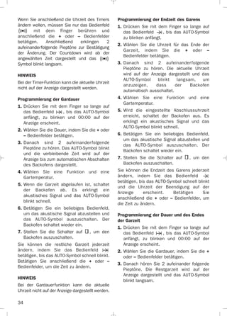 34
Wenn Sie anschließend die Uhrzeit des Timers
ändern wollen, müssen Sie nur das Bedienfeld
mit dem Finger berühren und
anschließend die + oder – Bedienfelder
betätigen. Anschließend erklingen 2
aufeinanderfolgende Pieptöne zur Bestätigung
der Änderung. Der Countdown wird ab der
angewählten Zeit dargestellt und das
Symbol blinkt langsam.
HINWEIS
Bei der Timer-Funktion kann die aktuelle Uhrzeit
nicht auf der Anzeige dargestellt werden.
Programmierung der Gardauer
1. Drücken Sie mit dem Finger so lange auf
das Bedienfeld , bis das AUTO-Symbol
anfängt, zu blinken und 00:00 auf der
Anzeige erscheint.
2. Wählen Sie die Dauer, indem Sie die + oder
– Bedienfelder betätigen.
3. Danach sind 2 aufeinanderfolgende
Pieptöne zu hören. Das AUTO-Symbol blinkt
und die verbleibende Zeit wird auf der
Anzeige bis zum automatischen Abschalten
des Backofens dargestellt.
4. Wählen Sie eine Funktion und eine
Gartemperatur.
5. Wenn die Garzeit abgelaufen ist, schaltet
der Backofen ab. Es erklingt ein
akustisches Signal und das AUTO-Symbol
blinkt schnell.
6. Betätigen Sie ein beliebiges Bedienfeld,
um das akustische Signal abzustellen und
das AUTO-Symbol auszuschalten. Der
Backofen schaltet wieder ein.
7. Stellen Sie die Schalter auf , um den
Backofen auszuschalten.
Sie können die restliche Garzeit jederzeit
ändern, indem Sie das Bedienfeld
betätigen, bis das AUTO-Symbol schnell blinkt.
Betätigen Sie anschließend die + oder –
Bedienfelder, um die Zeit zu ändern.
HINWEIS
Bei der Gardauerfunktion kann die aktuelle
Uhrzeit nicht auf der Anzeige dargestellt werden.
Programmierung der Endzeit des Garens
1. Drücken Sie mit dem Finger so lange auf
das Bedienfeld , bis das AUTO-Symbol
zu blinken anfängt.
2. Wählen Sie die Uhrzeit für das Ende der
Garzeit, indem Sie die + oder –
Bedienfelder betätigen.
3. Danach sind 2 aufeinanderfolgende
Pieptöne zu hören. Die aktuelle Uhrzeit
wird auf der Anzeige dargestellt und das
AUTO-Symbol blinkt langsam, um
anzuzeigen, dass der Backofen
automatisch ausschaltet.
4. Wählen Sie eine Funktion und eine
Gartemperatur.
5. Wird die eingestellte Abschlussuhrzeit
erreicht, schaltet der Backofen aus. Es
erklingt ein akustisches Signal und das
AUTO-Symbol blinkt schnell.
6. Betätigen Sie ein beliebiges Bedienfeld,
um das akustische Signal abzustellen und
das AUTO-Symbol auszuschalten. Der
Backofen schaltet wieder ein.
7. Stellen Sie die Schalter auf , um den
Backofen auszuschalten.
Sie können die Endzeit des Garens jederzeit
ändern, indem Sie das Bedienfeld
betätigen, bis das AUTO-Symbol schnell blinkt
und die Uhrzeit der Beendigung auf der
Anzeige erscheint. Betätigen Sie
anschließend die + oder – Bedienfelder, um
die Zeit zu ändern.
Programmierung der Dauer und des Endes
der Garzeit
1. Drücken Sie mit dem Finger so lange auf
das Bedienfeld , bis das AUTO-Symbol
anfängt, zu blinken und 00:00 auf der
Anzeige erscheint.
2. Wählen Sie die Gardauer, indem Sie die +
oder – Bedienfelder betätigen.
3. Danach hören Sie 2 aufeinander folgende
Pieptöne. Die Restgarzeit wird auf der
Anzeige dargestellt und das AUTO-Symbol
blinkt langsam.
3172534-001 EPIFA.QXD:- 19/4/12 16:47 Página 34
 