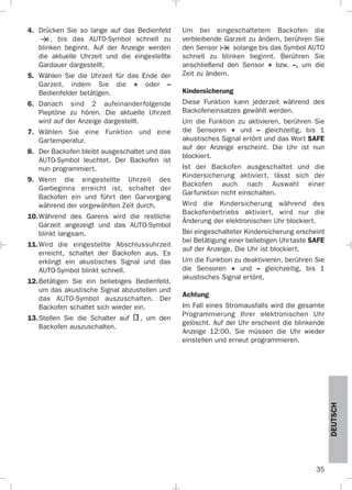 35
DEUTSCH
4. Drücken Sie so lange auf das Bedienfeld
, bis das AUTO-Symbol schnell zu
blinken beginnt. Auf der Anzeige werden
die aktuelle Uhrzeit und die eingestellte
Gardauer dargestellt.
5. Wählen Sie die Uhrzeit für das Ende der
Garzeit, indem Sie die + oder –
Bedienfelder betätigen.
6. Danach sind 2 aufeinanderfolgende
Pieptöne zu hören. Die aktuelle Uhrzeit
wird auf der Anzeige dargestellt.
7. Wählen Sie eine Funktion und eine
Gartemperatur.
8. Der Backofen bleibt ausgeschaltet und das
AUTO-Symbol leuchtet. Der Backofen ist
nun programmiert.
9. Wenn die eingestellte Uhrzeit des
Garbeginns erreicht ist, schaltet der
Backofen ein und führt den Garvorgang
während der vorgewählten Zeit durch.
10.Während des Garens wird die restliche
Garzeit angezeigt und das AUTO-Symbol
blinkt langsam.
11.Wird die eingestellte Abschlussuhrzeit
erreicht, schaltet der Backofen aus. Es
erklingt ein akustisches Signal und das
AUTO-Symbol blinkt schnell.
12.Betätigen Sie ein beliebiges Bedienfeld,
um das akustische Signal abzustellen und
das AUTO-Symbol auszuschalten. Der
Backofen schaltet sich wieder ein.
13.Stellen Sie die Schalter auf , um den
Backofen auszuschalten.
Um bei eingeschaltetem Backofen die
verbleibende Garzeit zu ändern, berühren Sie
den Sensor solange bis das Symbol AUTO
schnell zu blinken beginnt. Berühren Sie
anschließend den Sensor + bzw. –, um die
Zeit zu ändern.
Kindersicherung
Diese Funktion kann jederzeit während des
Backofeneinsatzes gewählt werden.
Um die Funktion zu aktivieren, berühren Sie
die Sensoren + und – gleichzeitig, bis 1
akustisches Signal ertönt und das Wort SAFE
auf der Anzeige erscheint. Die Uhr ist nun
blockiert.
Ist der Backofen ausgeschaltet und die
Kindersicherung aktiviert, lässt sich der
Backofen auch nach Auswahl einer
Garfunktion nicht einschalten.
Wird die Kindersicherung während des
Backofenbetriebs aktiviert, wird nur die
Änderung der elektronischen Uhr blockiert.
Bei eingeschalteter Kindersicherung erscheint
bei Betätigung einer beliebigen Uhrtaste SAFE
auf der Anzeige. Die Uhr ist blockiert.
Um die Funktion zu deaktivieren, berühren Sie
die Sensoren + und – gleichzeitig, bis 1
akustisches Signal ertönt.
Achtung
Im Fall eines Stromausfalls wird die gesamte
Programmierung Ihrer elektronischen Uhr
gelöscht. Auf der Uhr erscheint die blinkende
Anzeige 12:00. Sie müssen die Uhr wieder
einstellen und erneut programmieren.
3172534-001 EPIFA.QXD:- 19/4/12 16:47 Página 35
 