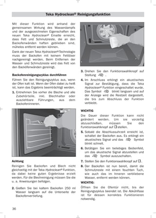 36
3. Drehen Sie den Funktionswahlknopf auf
Stellung .
4. Im Anschluss erklingt ein akustisches
Signal zur Bestätigung, dass die Teka
Hydroclean® Funktion eingeschaltet wurde.
Das Symbol blinkt langsam und auf
der Anzeige wird die Restzeit dargestellt,
die bis zum Abschluss der Funktion
verbleibt.
WICHTIG
Die Dauer dieser Funktion kann nicht
geändert werden. Um sie vorzeitig
abzuschließen, müssen Sie den
Funktionswahlknopf auf stellen.
5. Sobald die Abschlussuhrzeit erreicht ist,
schaltet der Backofen aus. Es erklingt ein
akustisches Signal und das Symbol
blinkt schnell.
6. Betätigen Sie ein beliebiges Bedienfeld,
um das akustische Signal abzustellen und
das Symbol auszuschalten.
7. Stellen Sie den Funktionswahlknopf auf .
8. Der Backofen ist nun bereit, damit die
Schmutzreste mit einem feuchten Tuch,
wie auch das im Inneren verbliebene
Wasser, entfernt werden können.
WICHTIG:
Öffnen Sie die Ofentür nicht, bis der
Reinigungszyklus beendet ist. Die Abkühlfase
ist für dessen korrektes Funktionieren
notwendig.
Mit dieser Funktion wird anhand der
gemeinsamen Wirkung des Wasserdampfs
und der ausgezeichneten Eigenschaften des
neuen Teka Hydroclean® Emaille erreicht,
dass Fett und Schmutzreste, die an den
Backofenwänden haften geblieben sind,
mühelos entfernt werden können.
Dank der neuen Teka Hydroclean®-Technologie
muss der Backofen mit keinem Fettlöser
nachgereinigt werden. Beim Entfernen der
Wasser- und Schmutzreste wird das Fett von
den Backöfenwänden gereinigt.
Backofenreinigungszyklus durchführen
Führen Sie den Reinigungszyklus aus, wenn
der Ofen kalt ist. Wenn der Ofen dabei zu heiß
ist, kann das Ergebnis beeinträchtigt werden.
1. Entnehmen Sie vorher die Bleche und alle
Zubehörteile, inkl. Blechhalter oder
ausziehbare Führungen, aus dem
Backofeninneren.
Teka Hydroclean® Reinigungsfunktion
Achtung
Reinigen Sie Backofen und Blech nicht
gleichzeitig mit der Teka Hydroclean® Funktion,
da dabei keine guten Ergebnisse erzielt
werden. Für die Blechreinigung müssen Sie die
u. a. Anweisungen befolgen.
2. Gießen Sie bei kaltem Backofen 250 ml
Wasser langsam auf die Unterseite der
Backofenvertiefung.
3172534-001 EPIFA.QXD:- 19/4/12 16:47 Página 36
 