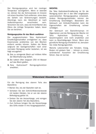 37
DEUTSCH
Der Reinigungszyklus wird bei niedriger
Temperatur durchgeführt. Wenn er beendet
ist, können Sie die Schmutzreste im Inneren
mit einem feuchten Tuch entfernen, ohne dass
die Gefahr von Verbrennungen besteht.
Allerdings kann die Abkühlzeit je nach
Außentemperatur verschieden sein.
Versichern Sie sich, dass die Innenflächen des
Ofens die richtige Temperatur haben, bevor
Sie sie berühren.
Reinigungszyklus für das Blech ausführen
Die ausgezeichneten Teka Hydroclean®
Emaille-Eigenschaften ermöglichen es, dass
Essensreste problemlos von den Blechen
entfernt werden können. Sollten die Reste
aufgrund der Gareigenschaften nach einer
normalen Reinigung weiter bestehen, ist wie
folgt vorzugehen:
1. Das zu reinigende Blech auf mittlere Höhe
der Blechhalterung stellen.
2. Bei kaltem Ofen langsam 250 ml Wasser
auf das Blech gießen.
3. Teka Hydroclean® Reinigungsfunktion
anwählen.
WICHTIG:
Die Teka Hydroclean-Emaillierung ist für die
Reinigung durch den in den Ofen eingebauten
automatischen Reinigungszyklus entwickelt.
Andere Reinigungsmethoden können die
Emaillierung beschädigen. Besonders der
Gebrauch von Antikalk-Produkten kann die
Eigenschaften der Emaillierung schwer
schädigen.
Der Gebrauch von Backofensprays im
Allgemeinen und die Reinigung der Bleche mit
Teka Hydroclean Emaillierung in
Geschirrspülern wird nicht empfohlen und
kann zu Beschädigungen führen. Wenn eine
gründliche Reinigung erforderlich ist, benutzen
Sie milde Reinigungsmittel.
Manche Lebensmittel wie Tomaten, Essig,
Braten mit grobem Salz … können zu einem
veränderten Aussehen der Emaillierung
führen. Das ist normal.
Für die Reinigung des oberen Teils des
Backofens:
• Warten Sie, bis der Backofen kalt ist.
• Schieben Sie den Grill-(A)-Widerstandsstab
mit beiden Händen, bis er von der oberen
Befestigung gelöst ist.
• Drehen Sie die Heizschlange, und reinigen
Sie den oberen Teil des Backofens.
• Zum Schluss bringen Sie die Heizschlange
des Grills wieder in ihre Ausgangsposition.
Widerstand Absenkbarer Grill
A
3172534-001 EPIFA.QXD:- 19/4/12 16:47 Página 37
 