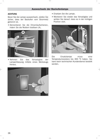 38
Auswechseln der Backofenlampe
ACHTUNG
Bevor Sie die Lampe auswechseln, stellen Sie
sicher, dass der Backofen vom Stromnetz
getrennt ist.
• Demontieren Sie die Chromlaufschienen,
indem Sie die Muttern loslösen (A).
• Nehmen Sie das Vorsatzglas der
Lampenfassung mittels eines Werkzeugs
heraus.
• Ersetzen Sie die Lampe.
• Montieren Sie wieder das Vorsatzglas und
achten Sie darauf, dass es in der richtigen
Position sitzt.
Die Ersatzlampe muss eine
Temperaturresistenz bis 300 °C haben. Sie
kann beim technischen Kundendienst bestellt
werden.
A
3172534-001 EPIFA.QXD:- 19/4/12 16:47 Página 38
 