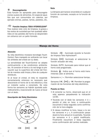 4
Atención
Su reloj electrónico incorpora tecnología Touch-
Control. Para manejarlo es suficiente con tocar
los símbolos del cristal con su dedo.
La sensibilidad del Touch-Control se adapta
continuamente a las condiciones ambienta-
les. Al conectar el horno a la red tenga la pre-
caución que la superficie del cristal del fron-
tal de mandos esté limpia y libre de cualquier
obstáculo.
Si al tocar el cristal, el reloj no responde
correctamente entonces es necesario que
desconecte el horno de la red eléctrica y tras
un instante vuelva a conectarlo. De esta
forma los sensores se habrán ajustado auto-
máticamente y reaccionarán de nuevo al tocar
con el dedo.
Descripción del Reloj Electrónico
Símbolo : Iluminado durante la función
de limpieza Teka Hydroclean®.
Símbolo : Iluminado al seleccionar la
función avisador del reloj.
Símbolo : Iluminado para indicar que el
horno está programado.
Símbolo : Indica que el horno está trans-
mitiendo calor al alimento.
Sensores + / – : Permiten seleccionar tiempo.
Sensores , y : Permiten la progra-
mación de las funciones del reloj electrónico.
Puesta en Hora
• Al conectar su horno, observará que en el
reloj aparece parpadeando la indicación
12:00.
• Tocando con el dedo los sensores + ó –
pondrá el reloj en hora; a continuación
escuchará 2 beep seguidos como confirma-
ción de la hora elegida.
• Si desea modificar la hora, toque a la vez
los sensores + y –. A continuación parpa-
deará la hora actual en la pantalla. Tocando
los sensores + ó – podrá modificarla.
Finalmente escuchará 2 beep seguidos
como confirmación del cambio realizado.
Manejo del Horno
Descongelación
Esta función es apropiada para descongela-
ciones suaves de alimentos. En especial aque-
llos que son consumidos sin calentar, por
ejemplo cremas, pastas, tartas, pasteles, etc.
Función limpieza TEKA HYDROCLEAN®
Tras realizar este ciclo de limpieza, la grasa y
los restos de suciedad que han quedado adhe-
ridos en las paredes del horno se desprenden
sin esfuerzo con un paño húmedo.
Nota
La lámpara permanece encendida en cualquier
función de cocinado, excepto en la función de
limpieza.
3172534-001 EPIFA.QXD:- 19/4/12 16:47 Página 4
 