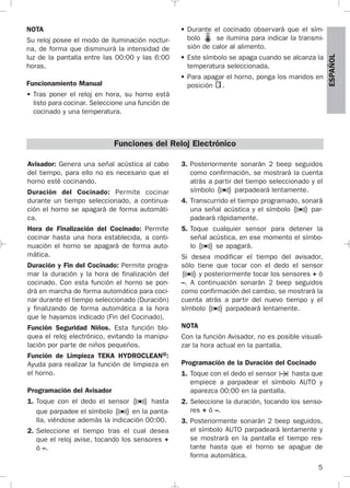 5
ESPAÑOL
NOTA
Su reloj posee el modo de iluminación noctur-
na, de forma que disminuirá la intensidad de
luz de la pantalla entre las 00:00 y las 6:00
horas.
Funcionamiento Manual
• Tras poner el reloj en hora, su horno está
listo para cocinar. Seleccione una función de
cocinado y una temperatura.
• Durante el cocinado observará que el sím-
bolo se ilumina para indicar la transmi-
sión de calor al alimento.
• Este símbolo se apaga cuando se alcanza la
temperatura seleccionada.
• Para apagar el horno, ponga los mandos en
posición .
Avisador: Genera una señal acústica al cabo
del tiempo, para ello no es necesario que el
horno esté cocinando.
Duración del Cocinado: Permite cocinar
durante un tiempo seleccionado, a continua-
ción el horno se apagará de forma automáti-
ca.
Hora de Finalización del Cocinado: Permite
cocinar hasta una hora establecida, a conti-
nuación el horno se apagará de forma auto-
mática.
Duración y Fin del Cocinado: Permite progra-
mar la duración y la hora de finalización del
cocinado. Con esta función el horno se pon-
drá en marcha de forma automática para coci-
nar durante el tiempo seleccionado (Duración)
y finalizando de forma automática a la hora
que le hayamos indicado (Fin del Cocinado).
Función Seguridad Niños. Esta función blo-
quea el reloj electrónico, evitando la manipu-
lación por parte de niños pequeños.
Función de Limpieza TEKA HYDROCLEAN®:
Ayuda para realizar la función de limpieza en
el horno.
Programación del Avisador
1. Toque con el dedo el sensor hasta
que parpadee el símbolo en la panta-
lla, viéndose además la indicación 00:00.
2. Seleccione el tiempo tras el cual desea
que el reloj avise, tocando los sensores +
ó –.
3. Posteriormente sonarán 2 beep seguidos
como confirmación, se mostrará la cuenta
atrás a partir del tiempo seleccionado y el
símbolo parpadeará lentamente.
4. Transcurrido el tiempo programado, sonará
una señal acústica y el símbolo par-
padeará rápidamente.
5. Toque cualquier sensor para detener la
señal acústica, en ese momento el símbo-
lo se apagará.
Si desea modificar el tiempo del avisador,
sólo tiene que tocar con el dedo el sensor
y posteriormente tocar los sensores + ó
–. A continuación sonarán 2 beep seguidos
como confirmación del cambio, se mostrará la
cuenta atrás a partir del nuevo tiempo y el
símbolo parpadeará lentamente.
NOTA
Con la función Avisador, no es posible visuali-
zar la hora actual en la pantalla.
Programación de la Duración del Cocinado
1. Toque con el dedo el sensor hasta que
empiece a parpadear el símbolo AUTO y
aparezca 00:00 en la pantalla.
2. Seleccione la duración, tocando los senso-
res + ó –.
3. Posteriormente sonarán 2 beep seguidos,
el símbolo AUTO parpadeará lentamente y
se mostrará en la pantalla el tiempo res-
tante hasta que el horno se apague de
forma automática.
Funciones del Reloj Electrónico
3172534-001 EPIFA.QXD:- 19/4/12 16:47 Página 5
 