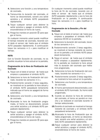 6
4. Seleccione una función y una temperatura
de cocinado.
5. Transcurrida la duración del cocinado, el
horno se desconectará, sonará una señal
acústica y el símbolo AUTO parpadeará
rápidamente.
6. Toque cualquier sensor para detener la
señal acústica y apagar el símbolo AUTO,
encendiéndose el horno de nuevo.
7. Ponga los mandos en posición para apa-
gar el horno.
En cualquier momento usted puede modificar
el tiempo restante de cocinado, tocando con
el dedo el sensor hasta que el símbolo
AUTO parpadee rápidamente. A continuación
toque los sensores + ó – para modificar el
tiempo.
NOTA
Con la función Duración de cocinado, no es
posible visualizar la hora actual en la pantalla.
Programación de la Hora de Finalización del
Cocinado
1. Toque con el dedo el sensor hasta que
empiece a parpadear el símbolo AUTO.
2. Seleccione la hora de finalización del coci-
nado, tocando los sensores + ó –.
3. Posteriormente sonarán 2 beep seguidos,
se mostrará en la pantalla la hora actual y
el símbolo AUTO parpadeará lentamente
indicado que el horno se apagará de forma
automática.
4. Seleccione una función y una temperatura
de cocinado.
5. Alcanzada la hora de finalización progra-
mada, el horno se desconectará, sonará
una señal acústica y el símbolo AUTO par-
padeará rápidamente.
6. Toque cualquier sensor para detener la
señal acústica y apagar el símbolo AUTO,
encendiéndose el horno de nuevo.
7. Ponga los mandos en posición para apa-
gar el horno.
En cualquier momento usted puede modificar
la hora de fin de cocinado, tocando con el
dedo el sensor hasta que el símbolo
AUTO parpadee rápidamente y vea la hora de
finalización en la pantalla. A continuación
toque los sensores + ó – para modificar la
hora.
Programación de la Duración y Fin del
Cocinado
1. Toque con el dedo el sensor hasta que
empiece a parpadear el símbolo AUTO y
aparezca 00:00 en la pantalla.
2. Seleccione la duración del cocinado, tocan-
do los sensores + ó –.
3. Posteriormente sonarán 2 beep seguidos,
se mostrará el tiempo restante de cocina-
do en la pantalla y el símbolo AUTO parpa-
deará lentamente.
4. Toque el sensor hasta que el símbolo
AUTO empiece a parpadear rápidamente.
En la pantalla se mostrará la hora actual
más la duración del cocinado que había-
mos programado.
5. Seleccione la hora de finalización del coci-
nado, tocando los sensores + ó –.
6. Posteriormente sonarán 2 beep seguidos,
se mostrará la hora actual en la pantalla.
7. Seleccione una función y una temperatura
de cocinado.
8. El horno permanecerá desconectado y con
el símbolo AUTO iluminado. Su horno está
programado.
9. Cuando se alcance la hora de comienzo
del cocinado, el horno se pondrá en mar-
cha y se realizará el cocinado durante el
tiempo seleccionado.
10.Durante el cocinado se mostrará el tiempo
restante de cocinado y el símbolo AUTO
parpadeará lentamente.
11.Alcanzada la hora de finalización que se
había programado, el horno se desconec-
tará, sonará una señal acústica y el sím-
bolo AUTO parpadeará rápidamente.
12.Toque cualquier sensor para detener la
señal acústica y apagar el símbolo AUTO,
encendiéndose el horno de nuevo.
3172534-001 EPIFA.QXD:- 19/4/12 16:47 Página 6
 